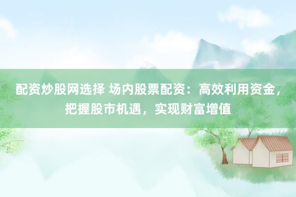 配资炒股网选择 场内股票配资：高效利用资金，把握股市机遇，实现财富增值