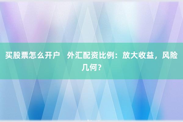 买股票怎么开户   外汇配资比例：放大收益，风险几何？