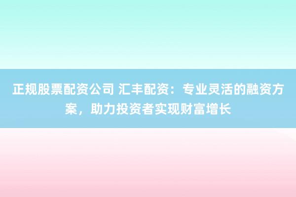 正规股票配资公司 汇丰配资：专业灵活的融资方案，助力投资者实现财富增长