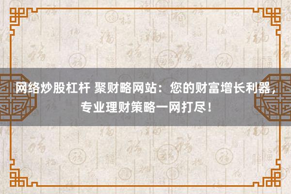 网络炒股杠杆 聚财略网站:您的财富增长利器,专业理财策略一网打尽!