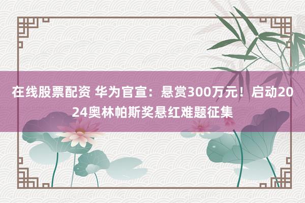 在线股票配资 华为官宣：悬赏300万元！启动2024奥林帕斯奖悬红难题征集