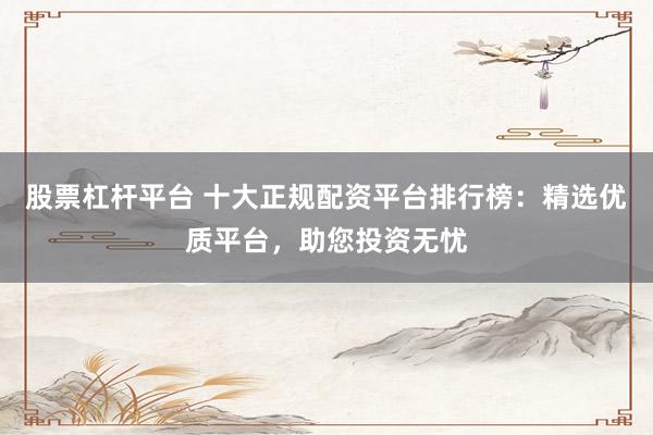 股票杠杆平台 十大正规配资平台排行榜:精选优质平台,助您投资无忧
