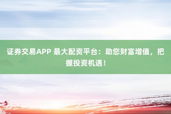 证券交易APP 最大配资平台：助您财富增值，把握投资机遇！