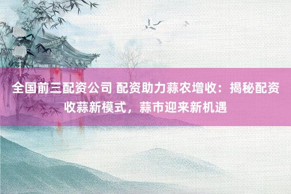 全国前三配资公司 配资助力蒜农增收：揭秘配资收蒜新模式，蒜市迎来新机遇
