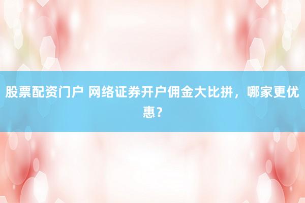 股票配资门户 网络证券开户佣金大比拼，哪家更优惠？