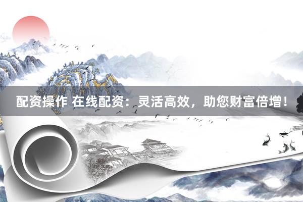 配资操作 在线配资：灵活高效，助您财富倍增！