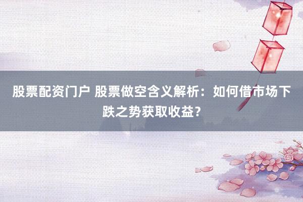 股票配资门户 股票做空含义解析：如何借市场下跌之势获取收益？