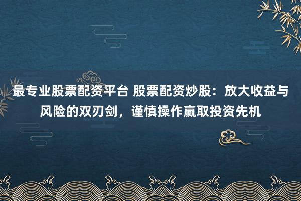 最专业股票配资平台 股票配资炒股：放大收益与风险的双刃剑，谨慎操作赢取投资先机