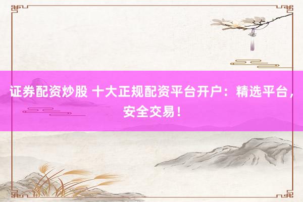 证券配资炒股 十大正规配资平台开户：精选平台，安全交易！