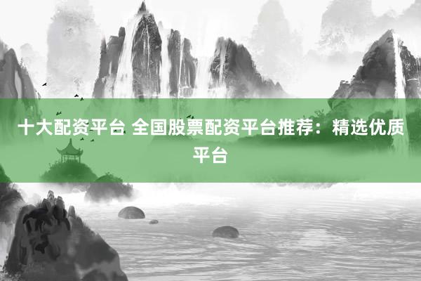 十大配资平台 全国股票配资平台推荐：精选优质平台