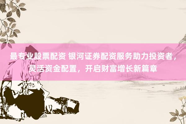 最专业股票配资 银河证券配资服务助力投资者，灵活资金配置，开启财富增长新篇章