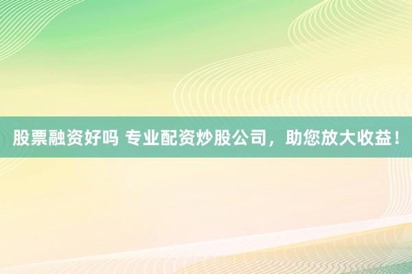 股票融资好吗 专业配资炒股公司，助您放大收益！