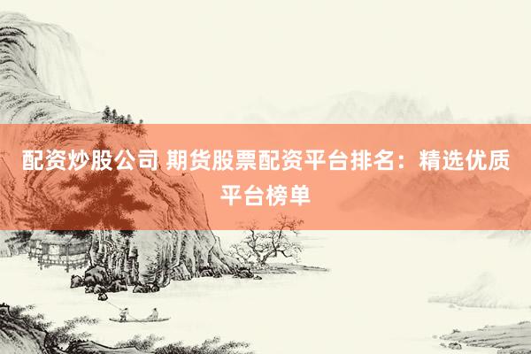 配资炒股公司 期货股票配资平台排名：精选优质平台榜单