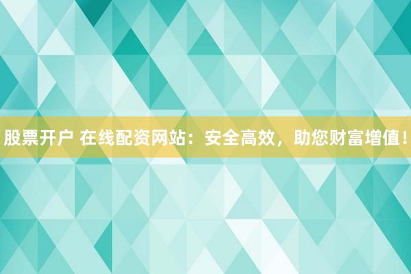 股票开户 在线配资网站：安全高效，助您财富增值！