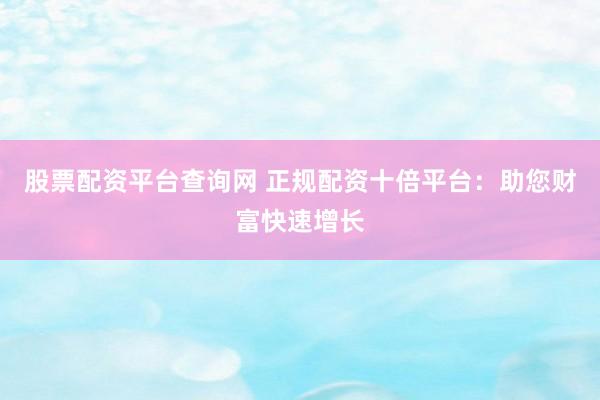 股票配资平台查询网 正规配资十倍平台:助您财富快速增长