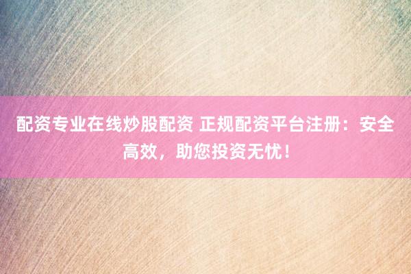 配资专业在线炒股配资 正规配资平台注册：安全高效，助您投资无忧！