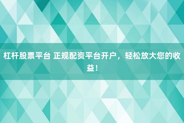 杠杆股票平台 正规配资平台开户，轻松放大您的收益！