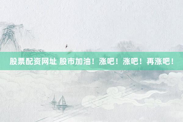 股票配资网址 股市加油！涨吧！涨吧！再涨吧！