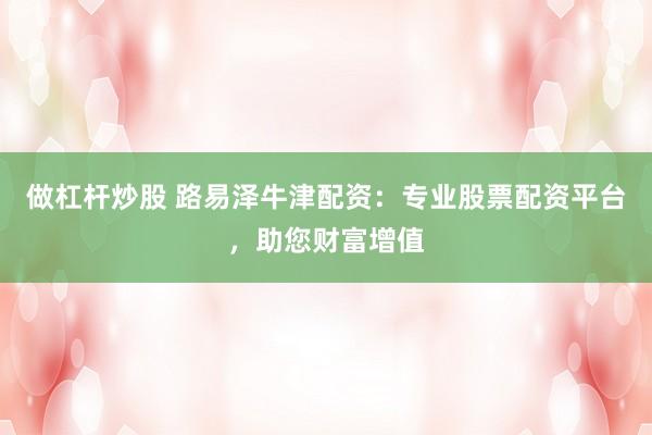 做杠杆炒股 路易泽牛津配资:专业股票配资平台,助您财富增值