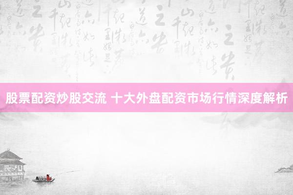 股票配资炒股交流 十大外盘配资市场行情深度解析