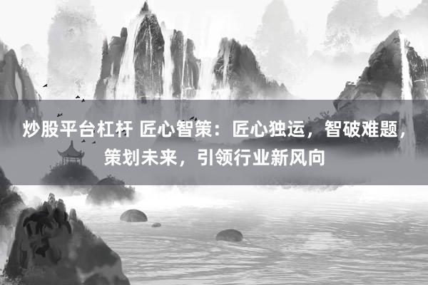 炒股平台杠杆 匠心智策：匠心独运，智破难题，策划未来，引领行业新风向
