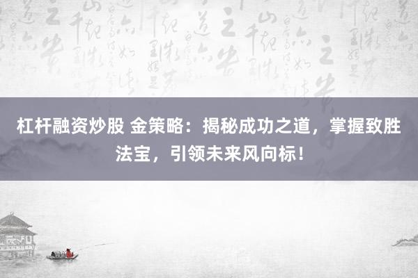 杠杆融资炒股 金策略:揭秘成功之道,掌握致胜法宝,引领未来风向标!