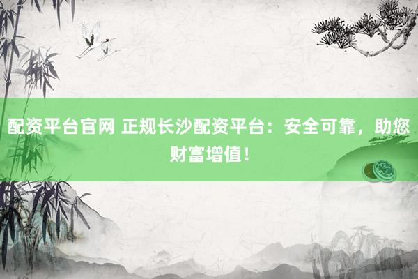 配资平台官网 正规长沙配资平台：安全可靠，助您财富增值！
