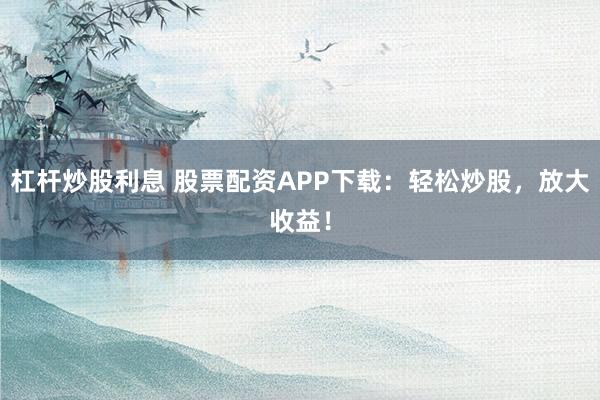 杠杆炒股利息 股票配资APP下载：轻松炒股，放大收益！